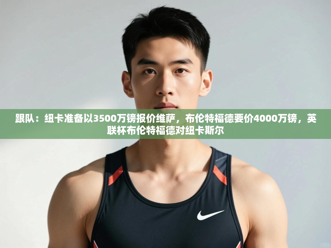 蓝鲸体育-跟队:纽卡准备以3500万镑报价维萨,布伦特福德要价4000万镑,英联杯布伦特福德对纽卡斯尔 第3张