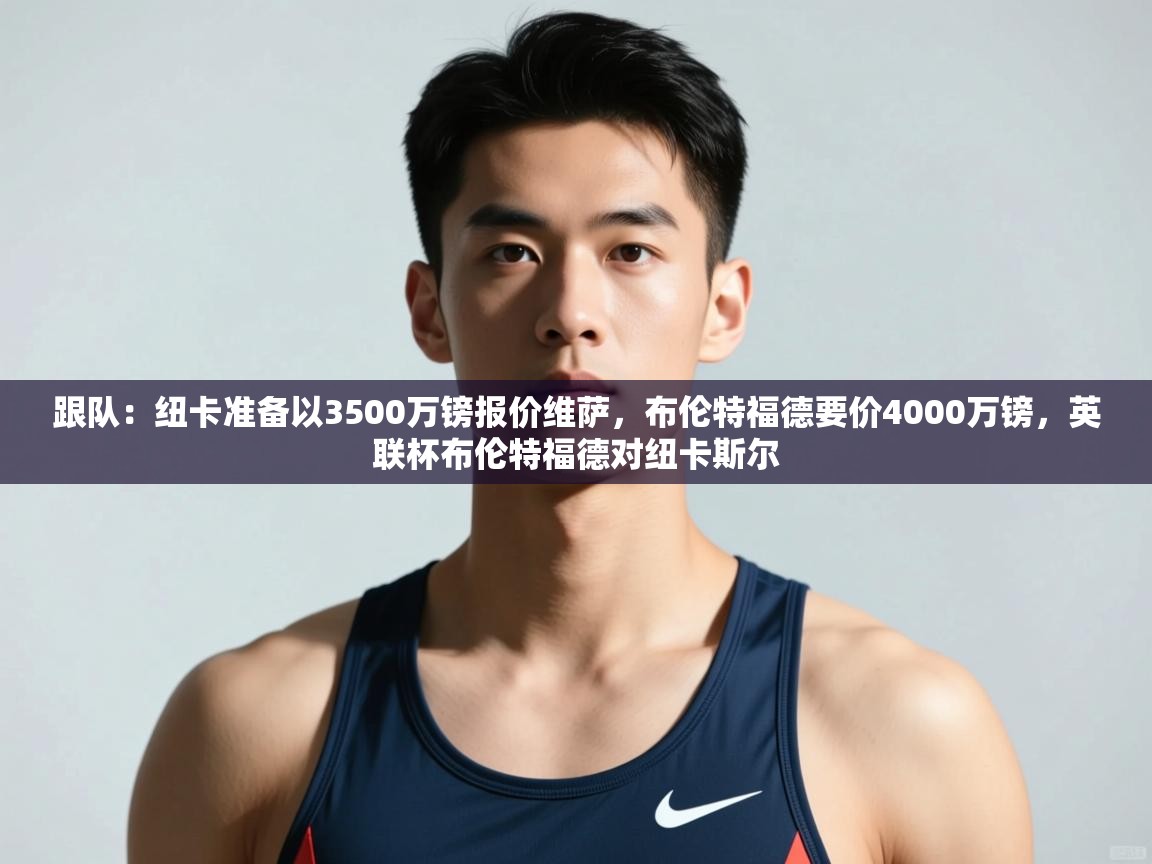 蓝鲸体育-跟队:纽卡准备以3500万镑报价维萨,布伦特福德要价4000万镑,英联杯布伦特福德对纽卡斯尔 第2张