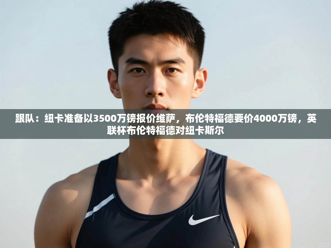 蓝鲸体育-跟队:纽卡准备以3500万镑报价维萨,布伦特福德要价4000万镑,英联杯布伦特福德对纽卡斯尔 第4张